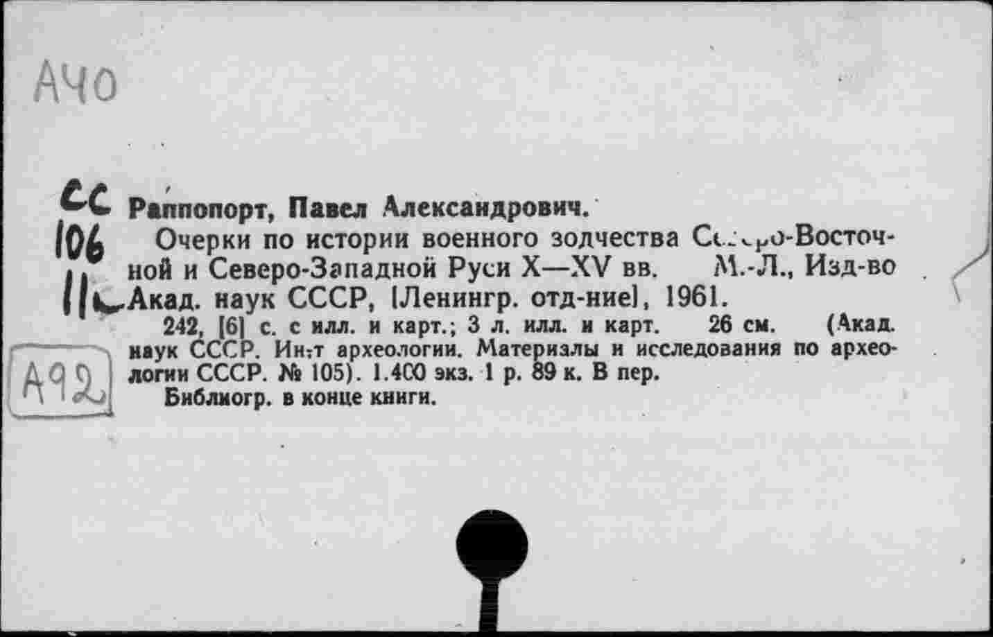 ﻿A4 о
te Раппопорт, Павел Александрович.
Очерки по истории военного зодчества Сс-<но-Восточ-Пной и Северо-Западной Руси X—XV вв.	М.-Л., Изд-во
Ц^-Акад. наук СССР, ІЛенингр. отд-ниеі, 1961.
242, [6] с. с илл. и карт.; 3 л. илл. и карт. 26 см. (Акад, наук СССР. Интт археологии. Материалы и исследования по архео-Д Q Д логин СССР. Ns 105). 1.4С0 экз. 1 р. 89 к. В пер.
Библиогр. в конце книги.